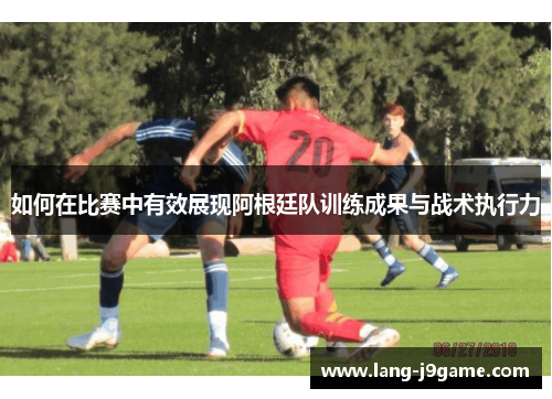 如何在比赛中有效展现阿根廷队训练成果与战术执行力 如何在比赛中有效展现阿根廷队训练成果与战术执行力