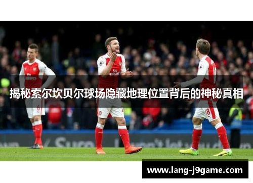 揭秘索尔坎贝尔球场隐藏地理位置背后的神秘真相 揭秘索尔坎贝尔球场隐藏地理位置背后的神秘真相