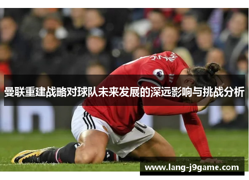 曼联重建战略对球队未来发展的深远影响与挑战分析 曼联重建战略对球队未来发展的深远影响与挑战分析