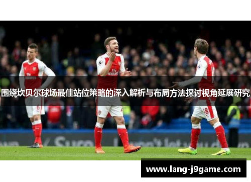 围绕坎贝尔球场最佳站位策略的深入解析与布局方法探讨视角延展研究