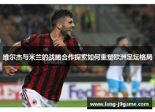 维尔杰与米兰的战略合作探索如何重塑欧洲足坛格局 维尔杰与米兰的战略合作探索如何重塑欧洲足坛格局
