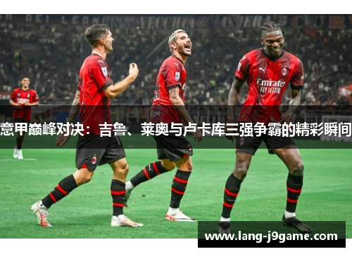 意甲巅峰对决:吉鲁、莱奥与卢卡库三强争霸的精彩瞬间 意甲巅峰对决:吉鲁、莱奥与卢卡库三强争霸的精彩瞬间