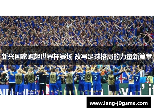 新兴国家崛起世界杯赛场 改写足球格局的力量新篇章