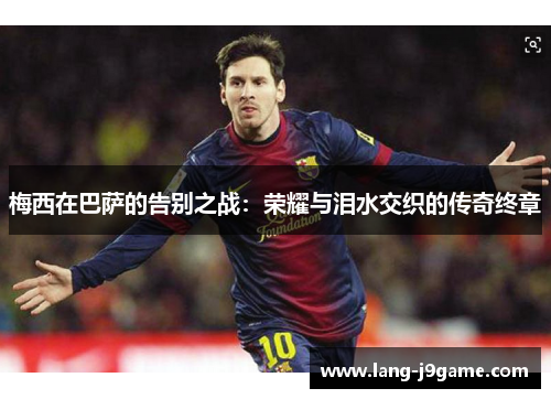 梅西在巴萨的告别之战:荣耀与泪水交织的传奇终章 梅西在巴萨的告别之战:荣耀与泪水交织的传奇终章