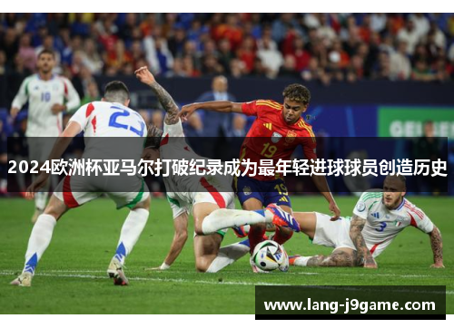 2024欧洲杯亚马尔打破纪录成为最年轻进球球员创造历史 2024欧洲杯亚马尔打破纪录成为最年轻进球球员创造历史