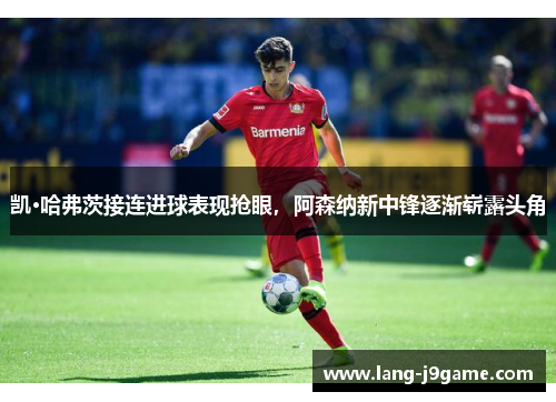 凯·哈弗茨接连进球表现抢眼,阿森纳新中锋逐渐崭露头角 凯·哈弗茨接连进球表现抢眼,阿森纳新中锋逐渐崭露头角