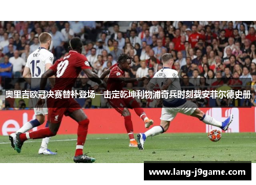 奥里吉欧冠决赛替补登场一击定乾坤利物浦奇兵时刻载安菲尔德史册 奥里吉欧冠决赛替补登场一击定乾坤利物浦奇兵时刻载安菲尔德史册