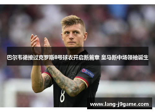 巴尔韦德接过克罗斯8号球衣开启新篇章 皇马新中场领袖诞生 巴尔韦德接过克罗斯8号球衣开启新篇章 皇马新中场领袖诞生