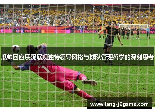 瓜帅回应质疑展现独特领导风格与球队管理哲学的深刻思考 瓜帅回应质疑展现独特领导风格与球队管理哲学的深刻思考