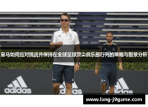 皇马如何应对挑战并保持在全球足球顶尖俱乐部行列的策略与前景分析