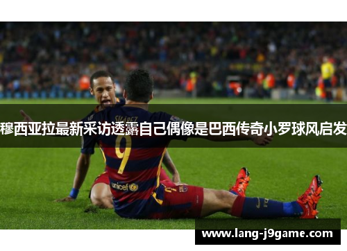 穆西亚拉最新采访透露自己偶像是巴西传奇小罗球风启发