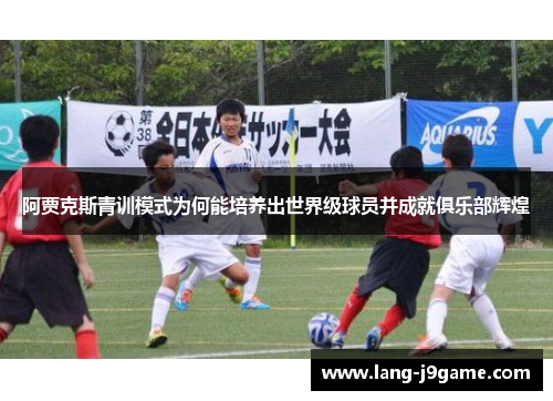 阿贾克斯青训模式为何能培养出世界级球员并成就俱乐部辉煌 阿贾克斯青训模式为何能培养出世界级球员并成就俱乐部辉煌